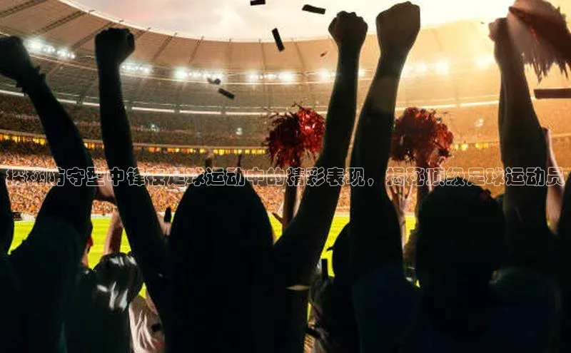 beat365唯一官网入口百度人工翻译探秘防守型中锋在足球运动中的精彩表现，揭秘顶级足球运动员