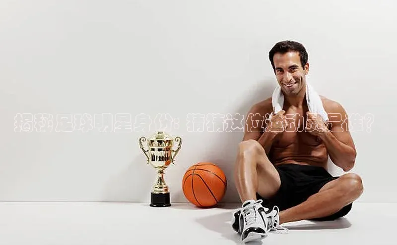 beat365唯一官网入口百度人工翻译揭秘足球明星身份: 猜猜这位运动员是谁？