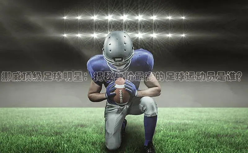 beat365颐驰 06挪威顶级足球明星：揭秘身价最高的足球运动员是谁？