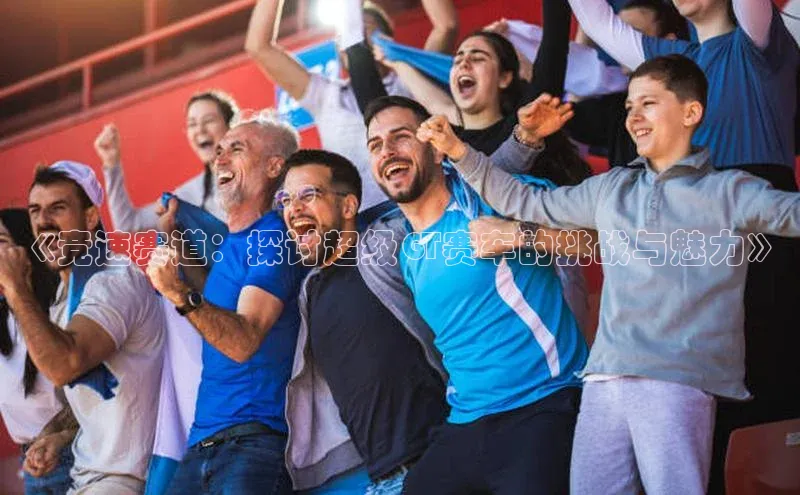 BEAT365唯一官网百度百聘《竞速赛道：探讨超级GT赛车的挑战与魅力》