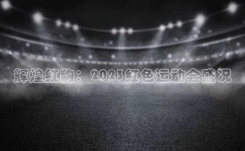 辉煌红韵：2023红色运动会盛况