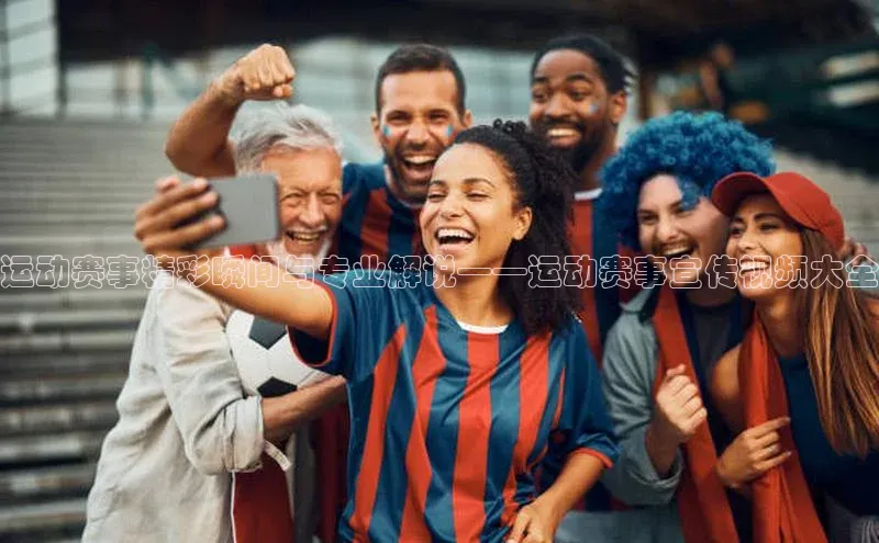 运动赛事精彩瞬间与专业解说——运动赛事宣传视频大全